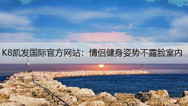 K8凯发国际官方网站：情侣健身姿势不露脸室内